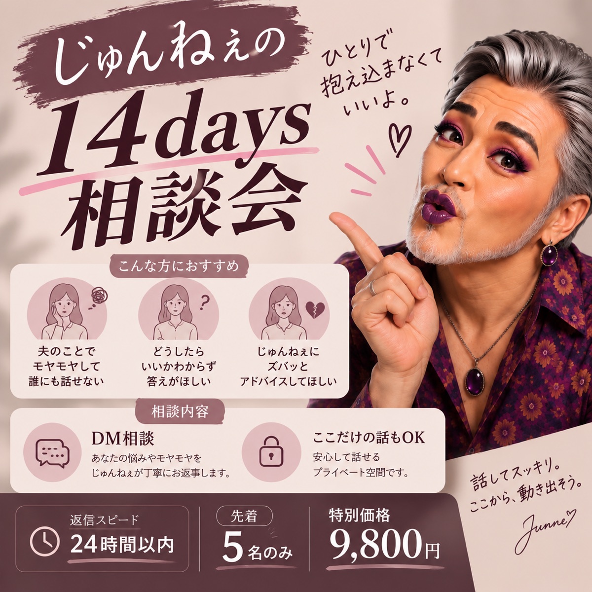 じゅんねぇの14days 相談会。ひとりで抱え込まなくていいよ。こんな方におすすめ：夫のことでモヤモヤして誰にも話せない／どうしたらいいかわからず答えがほしい／じゅんねぇにズバッとアドバイスしてほしい。相談内容：DM相談、ここだけの話もOK。返信スピード24時間以内、先着5名のみ、特別価格9,800円。